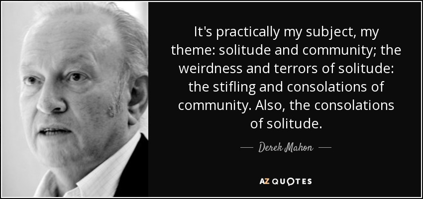 It's practically my subject, my theme: solitude and community; the weirdness and terrors of solitude: the stifling and consolations of community. Also, the consolations of solitude. - Derek Mahon