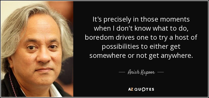 It's precisely in those moments when I don't know what to do, boredom drives one to try a host of possibilities to either get somewhere or not get anywhere. - Anish Kapoor