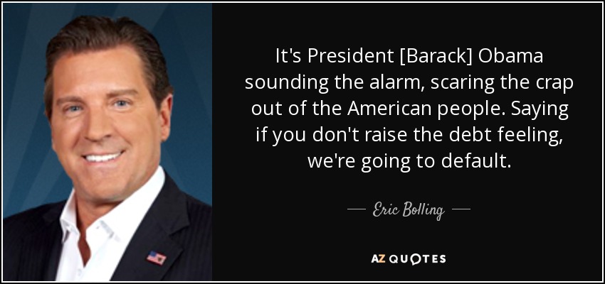 It's President [Barack] Obama sounding the alarm, scaring the crap out of the American people. Saying if you don't raise the debt feeling, we're going to default. - Eric Bolling