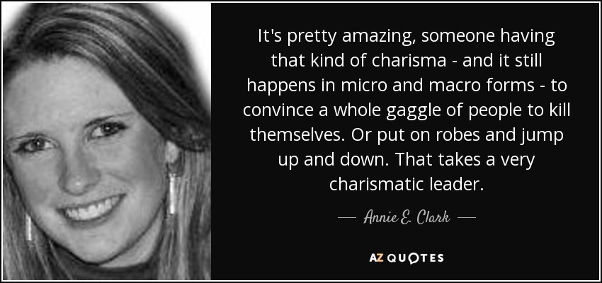 It's pretty amazing, someone having that kind of charisma - and it still happens in micro and macro forms - to convince a whole gaggle of people to kill themselves. Or put on robes and jump up and down. That takes a very charismatic leader. - Annie E. Clark