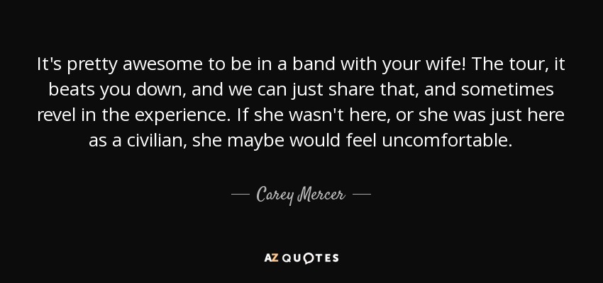 It's pretty awesome to be in a band with your wife! The tour, it beats you down, and we can just share that, and sometimes revel in the experience. If she wasn't here, or she was just here as a civilian, she maybe would feel uncomfortable. - Carey Mercer
