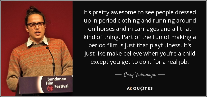 It's pretty awesome to see people dressed up in period clothing and running around on horses and in carriages and all that kind of thing. Part of the fun of making a period film is just that playfulness. It's just like make believe when you're a child except you get to do it for a real job. - Cary Fukunaga