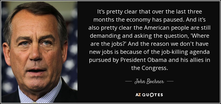 It's pretty clear that over the last three months the economy has paused. And it's also pretty clear the American people are still demanding and asking the question, 'Where are the jobs?' And the reason we don't have new jobs is because of the job-killing agenda pursued by President Obama and his allies in the Congress. - John Boehner