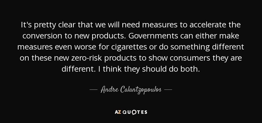 It's pretty clear that we will need measures to accelerate the conversion to new products. Governments can either make measures even worse for cigarettes or do something different on these new zero-risk products to show consumers they are different. I think they should do both. - Andre Calantzopoulos