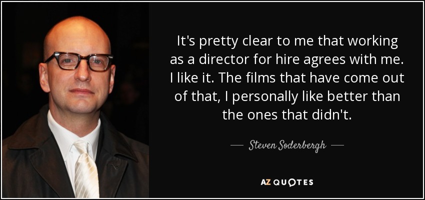 It's pretty clear to me that working as a director for hire agrees with me. I like it. The films that have come out of that, I personally like better than the ones that didn't. - Steven Soderbergh