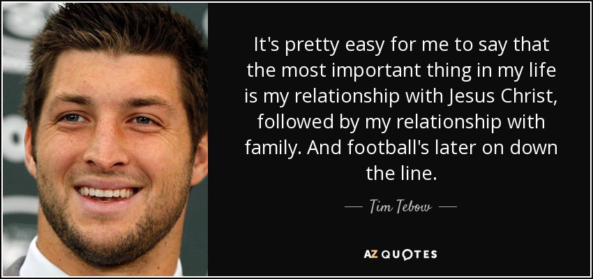 It's pretty easy for me to say that the most important thing in my life is my relationship with Jesus Christ, followed by my relationship with family. And football's later on down the line. - Tim Tebow