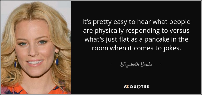 It's pretty easy to hear what people are physically responding to versus what's just flat as a pancake in the room when it comes to jokes. - Elizabeth Banks
