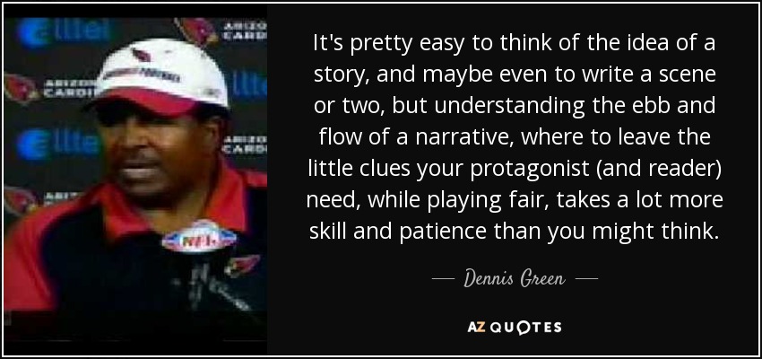 It's pretty easy to think of the idea of a story, and maybe even to write a scene or two, but understanding the ebb and flow of a narrative, where to leave the little clues your protagonist (and reader) need, while playing fair, takes a lot more skill and patience than you might think. - Dennis Green