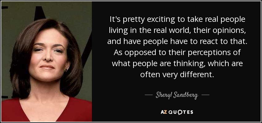 It's pretty exciting to take real people living in the real world, their opinions, and have people have to react to that. As opposed to their perceptions of what people are thinking, which are often very different. - Sheryl Sandberg