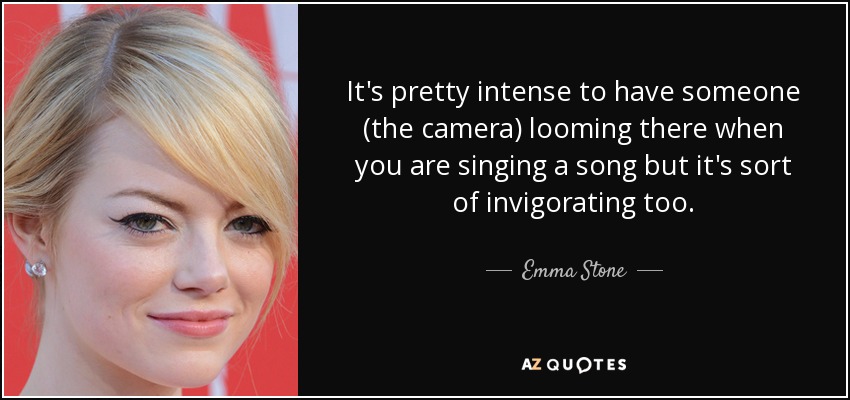 It's pretty intense to have someone (the camera) looming there when you are singing a song but it's sort of invigorating too. - Emma Stone