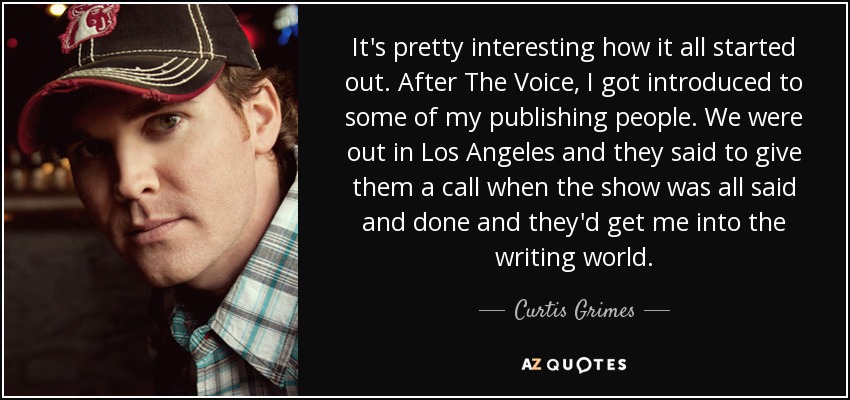 It's pretty interesting how it all started out. After The Voice, I got introduced to some of my publishing people. We were out in Los Angeles and they said to give them a call when the show was all said and done and they'd get me into the writing world. - Curtis Grimes