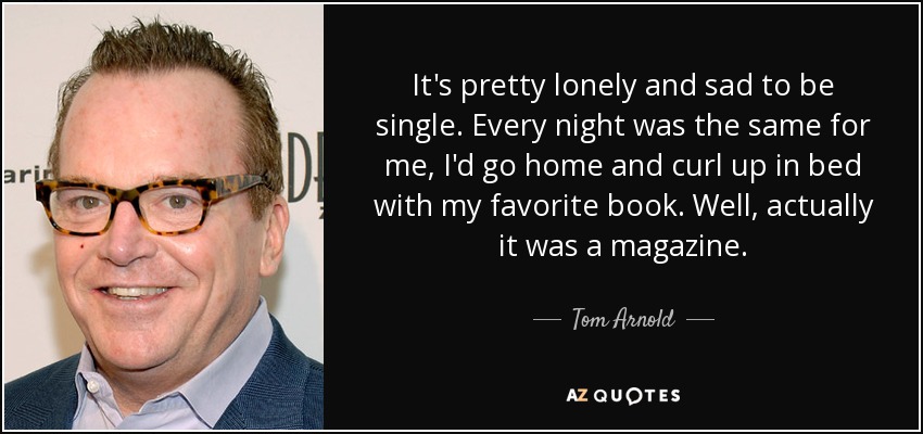 It's pretty lonely and sad to be single. Every night was the same for me, I'd go home and curl up in bed with my favorite book. Well, actually it was a magazine. - Tom Arnold