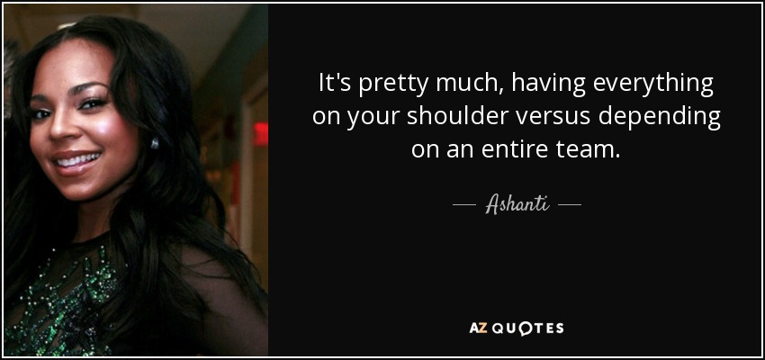 It's pretty much, having everything on your shoulder versus depending on an entire team. - Ashanti