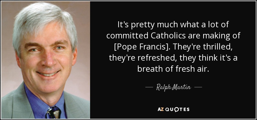 It's pretty much what a lot of committed Catholics are making of [Pope Francis]. They're thrilled, they're refreshed, they think it's a breath of fresh air. - Ralph Martin