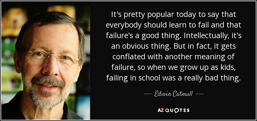 It's pretty popular today to say that everybody should learn to fail and that failure's a good thing. Intellectually, it's an obvious thing. But in fact, it gets conflated with another meaning of failure, so when we grow up as kids, failing in school was a really bad thing. - Edwin Catmull
