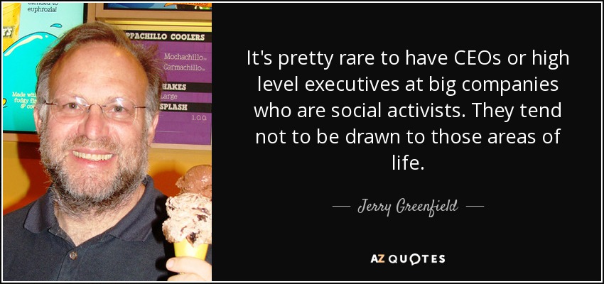 It's pretty rare to have CEOs or high level executives at big companies who are social activists. They tend not to be drawn to those areas of life. - Jerry Greenfield