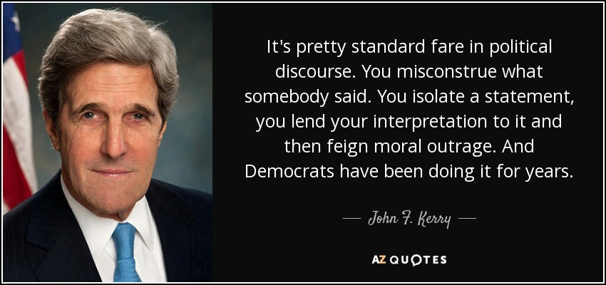 It's pretty standard fare in political discourse. You misconstrue what somebody said. You isolate a statement, you lend your interpretation to it and then feign moral outrage. And Democrats have been doing it for years. - John F. Kerry