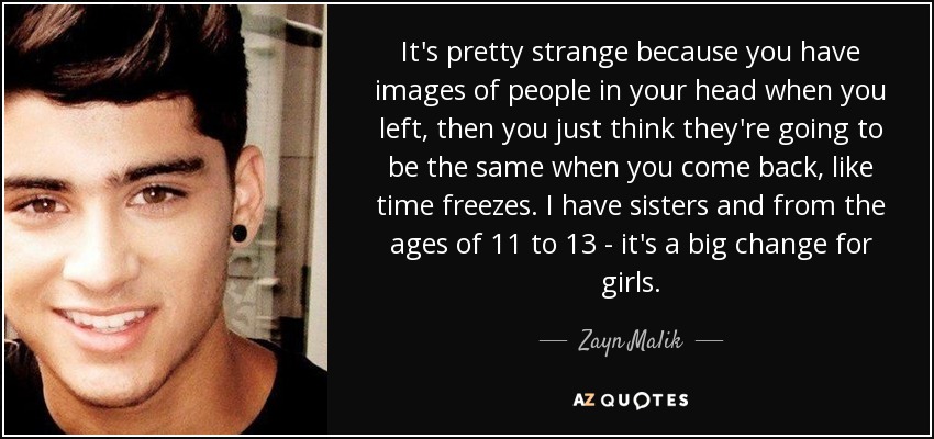 It's pretty strange because you have images of people in your head when you left, then you just think they're going to be the same when you come back, like time freezes. I have sisters and from the ages of 11 to 13 - it's a big change for girls. - Zayn Malik