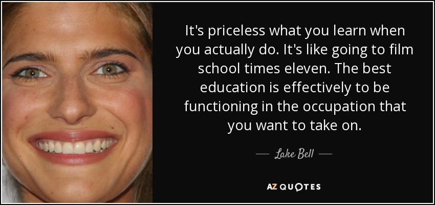 It's priceless what you learn when you actually do. It's like going to film school times eleven. The best education is effectively to be functioning in the occupation that you want to take on. - Lake Bell