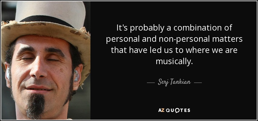 It's probably a combination of personal and non-personal matters that have led us to where we are musically. - Serj Tankian