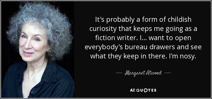 It's probably a form of childish curiosity that keeps me going as a fiction writer. I ... want to open everybody's bureau drawers and see what they keep in there. I'm nosy. - Margaret Atwood