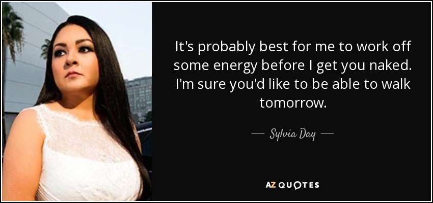 It's probably best for me to work off some energy before I get you naked. I'm sure you'd like to be able to walk tomorrow. - Sylvia Day