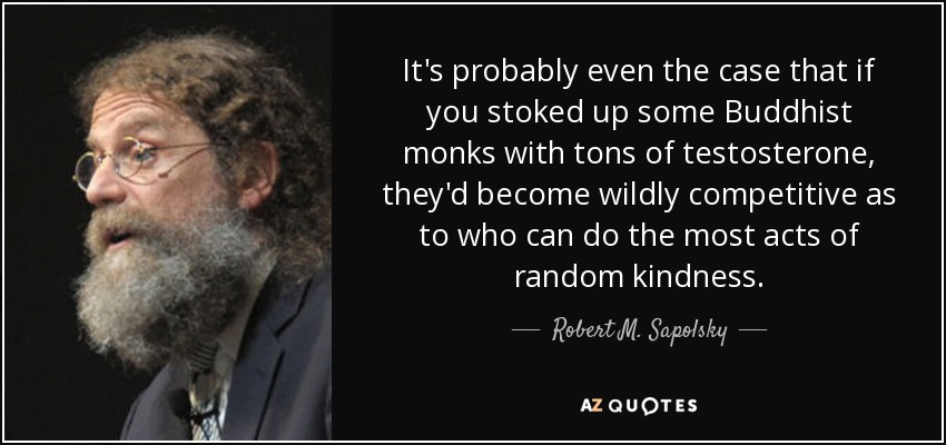 It's probably even the case that if you stoked up some Buddhist monks with tons of testosterone, they'd become wildly competitive as to who can do the most acts of random kindness. - Robert M. Sapolsky