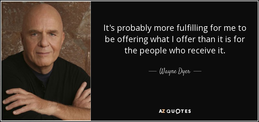 It's probably more fulfilling for me to be offering what I offer than it is for the people who receive it. - Wayne Dyer