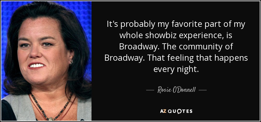 It's probably my favorite part of my whole showbiz experience, is Broadway. The community of Broadway. That feeling that happens every night. - Rosie O'Donnell