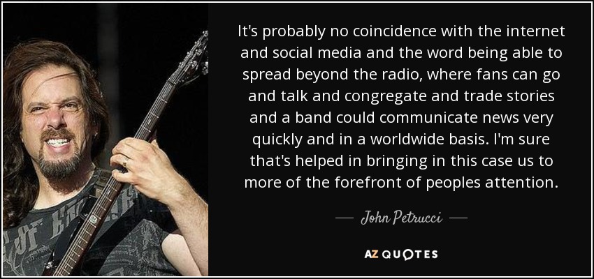 It's probably no coincidence with the internet and social media and the word being able to spread beyond the radio, where fans can go and talk and congregate and trade stories and a band could communicate news very quickly and in a worldwide basis. I'm sure that's helped in bringing in this case us to more of the forefront of peoples attention. - John Petrucci