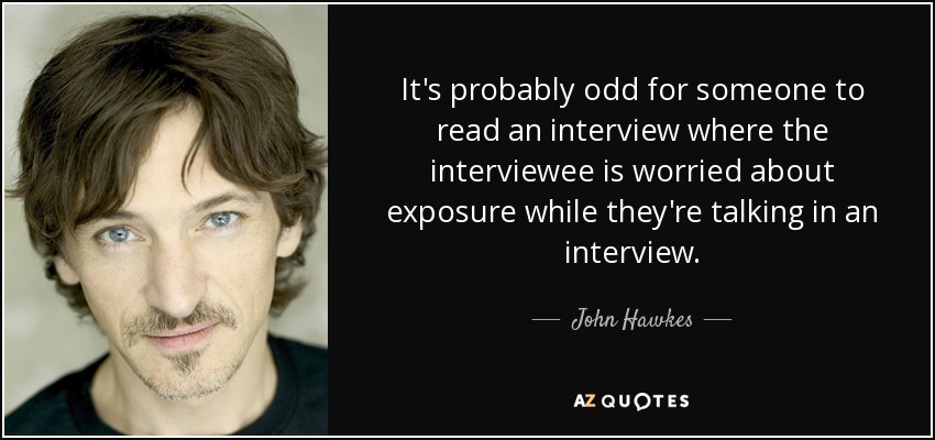 It's probably odd for someone to read an interview where the interviewee is worried about exposure while they're talking in an interview. - John Hawkes