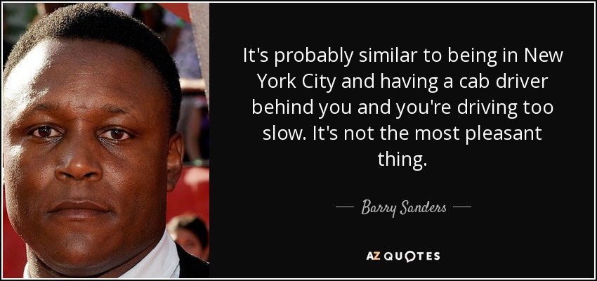 It's probably similar to being in New York City and having a cab driver behind you and you're driving too slow. It's not the most pleasant thing. - Barry Sanders