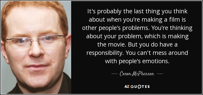 It's probably the last thing you think about when you're making a film is other people's problems. You're thinking about your problem, which is making the movie. But you do have a responsibility. You can't mess around with people's emotions. - Conor McPherson