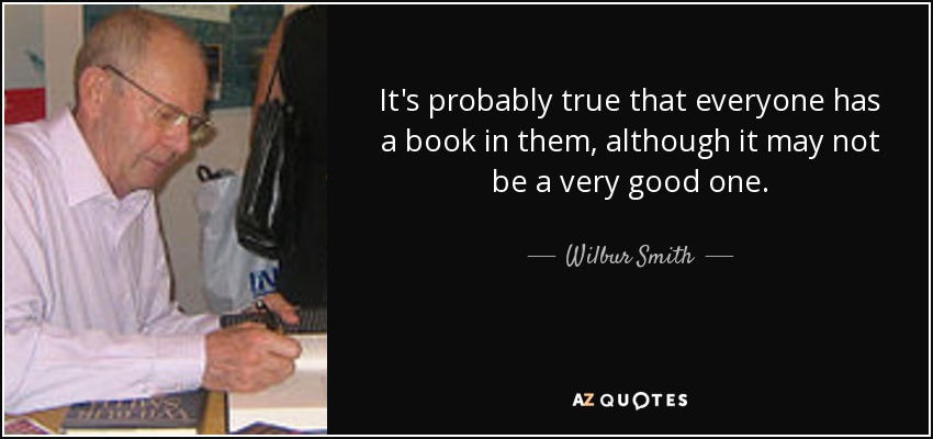 It's probably true that everyone has a book in them, although it may not be a very good one. - Wilbur Smith