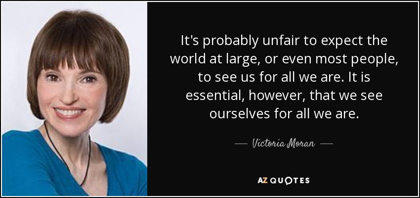 It's probably unfair to expect the world at large, or even most people, to see us for all we are. It is essential, however, that we see ourselves for all we are. - Victoria Moran