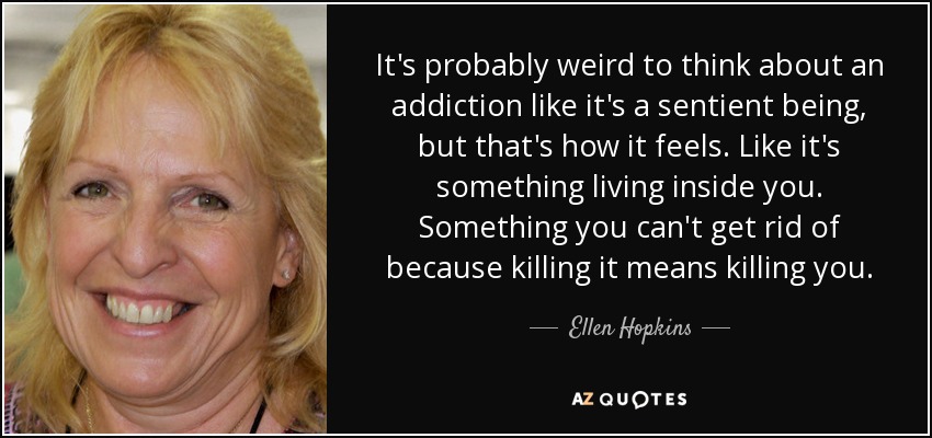 It's probably weird to think about an addiction like it's a sentient being, but that's how it feels. Like it's something living inside you. Something you can't get rid of because killing it means killing you. - Ellen Hopkins