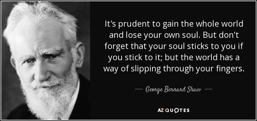 It's prudent to gain the whole world and lose your own soul. But don't forget that your soul sticks to you if you stick to it; but the world has a way of slipping through your fingers. - George Bernard Shaw
