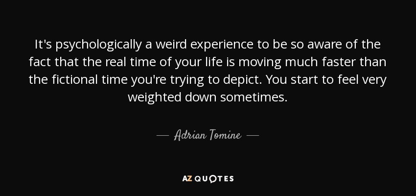 It's psychologically a weird experience to be so aware of the fact that the real time of your life is moving much faster than the fictional time you're trying to depict. You start to feel very weighted down sometimes. - Adrian Tomine