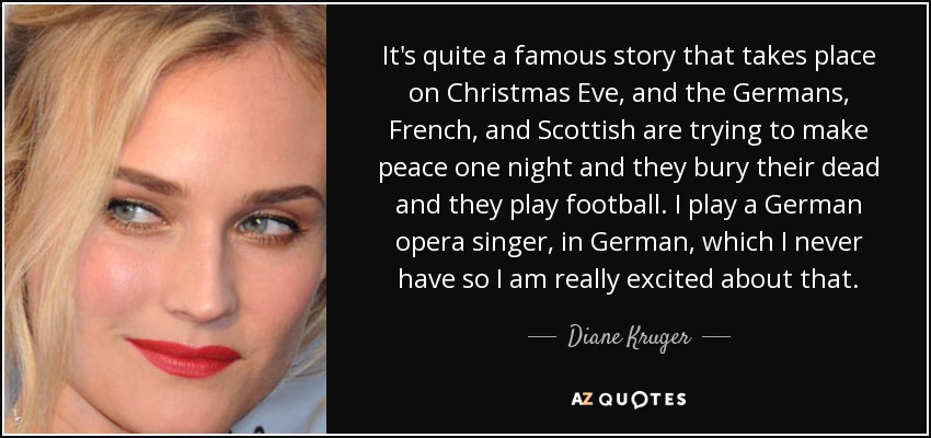 It's quite a famous story that takes place on Christmas Eve, and the Germans, French, and Scottish are trying to make peace one night and they bury their dead and they play football. I play a German opera singer, in German, which I never have so I am really excited about that. - Diane Kruger