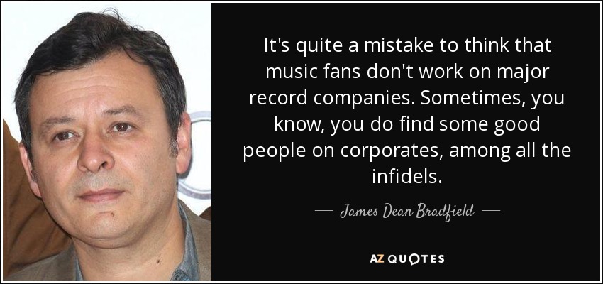 It's quite a mistake to think that music fans don't work on major record companies. Sometimes, you know, you do find some good people on corporates, among all the infidels. - James Dean Bradfield