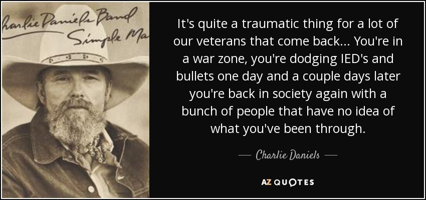 It's quite a traumatic thing for a lot of our veterans that come back... You're in a war zone, you're dodging IED's and bullets one day and a couple days later you're back in society again with a bunch of people that have no idea of what you've been through. - Charlie Daniels