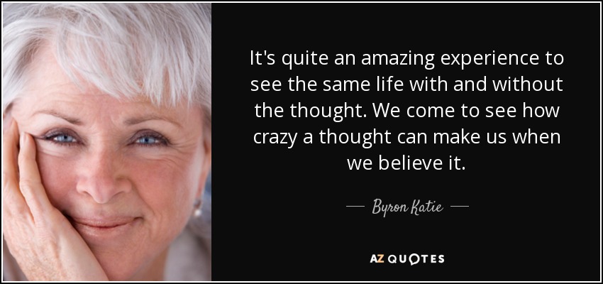 It's quite an amazing experience to see the same life with and without the thought. We come to see how crazy a thought can make us when we believe it. - Byron Katie