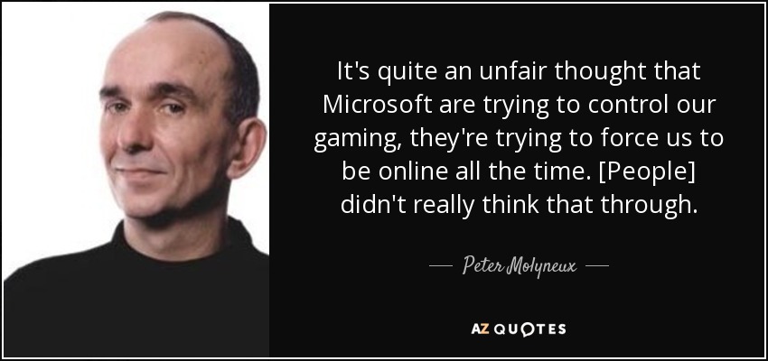 It's quite an unfair thought that Microsoft are trying to control our gaming, they're trying to force us to be online all the time. [People] didn't really think that through. - Peter Molyneux