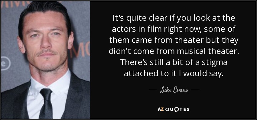 It's quite clear if you look at the actors in film right now, some of them came from theater but they didn't come from musical theater. There's still a bit of a stigma attached to it I would say. - Luke Evans
