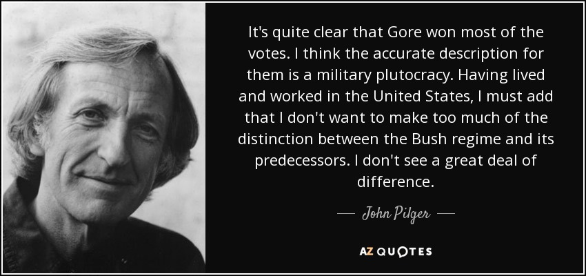 It's quite clear that Gore won most of the votes. I think the accurate description for them is a military plutocracy. Having lived and worked in the United States, I must add that I don't want to make too much of the distinction between the Bush regime and its predecessors. I don't see a great deal of difference. - John Pilger