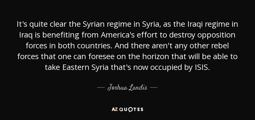 It's quite clear the Syrian regime in Syria, as the Iraqi regime in Iraq is benefiting from America's effort to destroy opposition forces in both countries. And there aren't any other rebel forces that one can foresee on the horizon that will be able to take Eastern Syria that's now occupied by ISIS. - Joshua Landis
