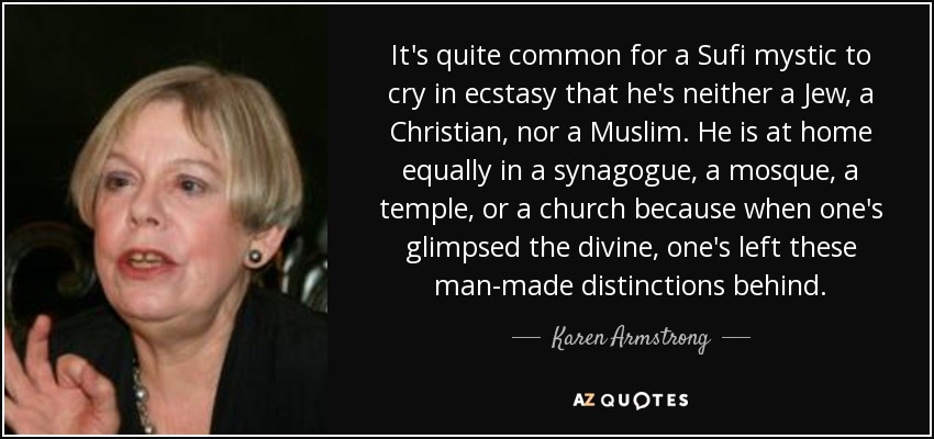 It's quite common for a Sufi mystic to cry in ecstasy that he's neither a Jew, a Christian, nor a Muslim. He is at home equally in a synagogue, a mosque, a temple, or a church because when one's glimpsed the divine, one's left these man-made distinctions behind. - Karen Armstrong