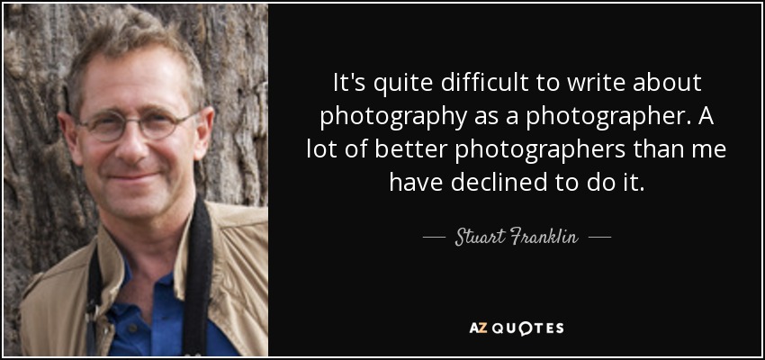 It's quite difficult to write about photography as a photographer. A lot of better photographers than me have declined to do it. - Stuart Franklin