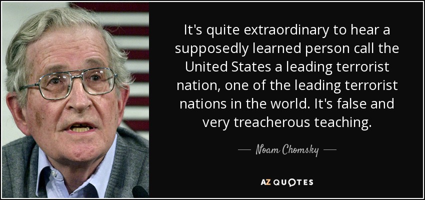 It's quite extraordinary to hear a supposedly learned person call the United States a leading terrorist nation, one of the leading terrorist nations in the world. It's false and very treacherous teaching. - Noam Chomsky