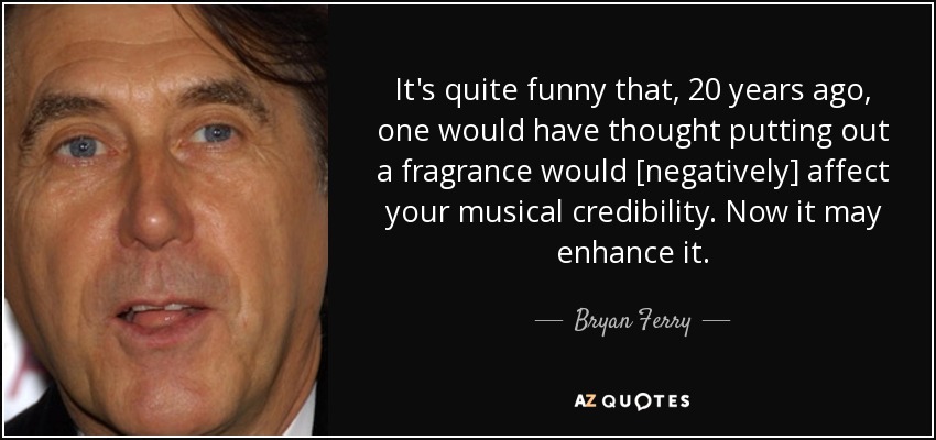 It's quite funny that, 20 years ago, one would have thought putting out a fragrance would [negatively] affect your musical credibility. Now it may enhance it. - Bryan Ferry